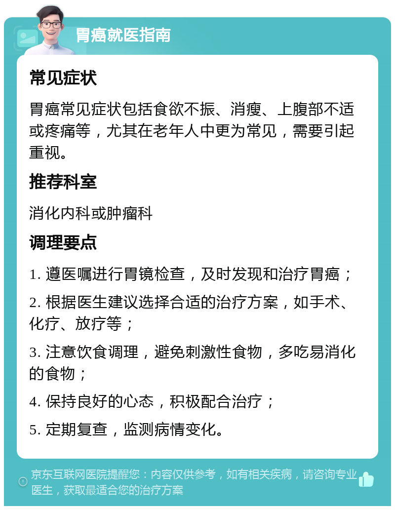 胃癌就医指南 常见症状 胃癌常见症状包括食欲不振、消瘦、上腹部不适或疼痛等，尤其在老年人中更为常见，需要引起重视。 推荐科室 消化内科或肿瘤科 调理要点 1. 遵医嘱进行胃镜检查，及时发现和治疗胃癌； 2. 根据医生建议选择合适的治疗方案，如手术、化疗、放疗等； 3. 注意饮食调理，避免刺激性食物，多吃易消化的食物； 4. 保持良好的心态，积极配合治疗； 5. 定期复查，监测病情变化。