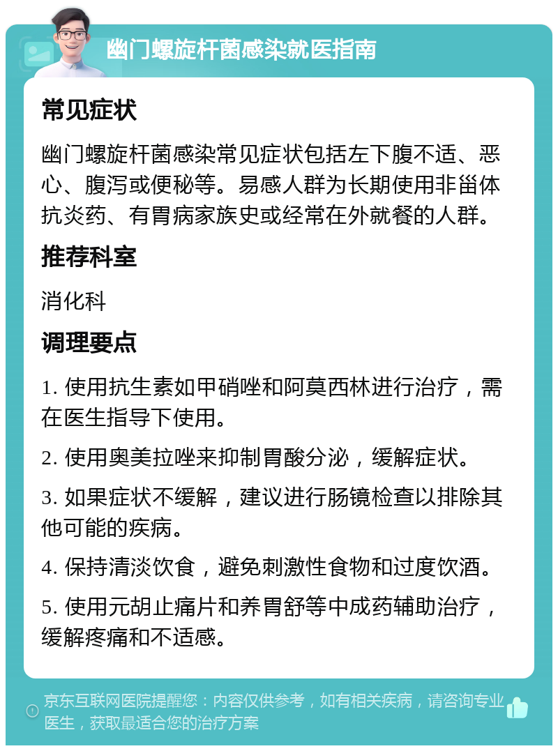 幽门螺旋杆菌感染就医指南 常见症状 幽门螺旋杆菌感染常见症状包括左下腹不适、恶心、腹泻或便秘等。易感人群为长期使用非甾体抗炎药、有胃病家族史或经常在外就餐的人群。 推荐科室 消化科 调理要点 1. 使用抗生素如甲硝唑和阿莫西林进行治疗，需在医生指导下使用。 2. 使用奥美拉唑来抑制胃酸分泌，缓解症状。 3. 如果症状不缓解，建议进行肠镜检查以排除其他可能的疾病。 4. 保持清淡饮食，避免刺激性食物和过度饮酒。 5. 使用元胡止痛片和养胃舒等中成药辅助治疗，缓解疼痛和不适感。