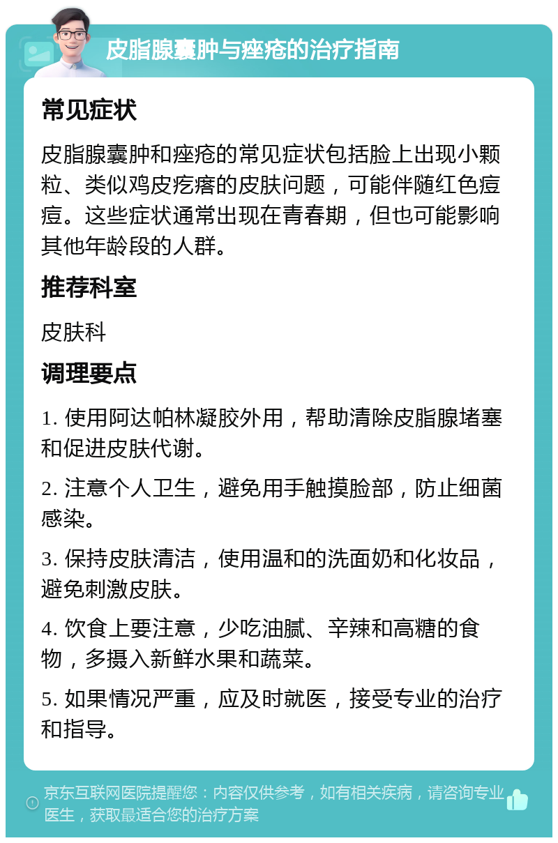 皮脂腺囊肿与痤疮的治疗指南 常见症状 皮脂腺囊肿和痤疮的常见症状包括脸上出现小颗粒、类似鸡皮疙瘩的皮肤问题，可能伴随红色痘痘。这些症状通常出现在青春期，但也可能影响其他年龄段的人群。 推荐科室 皮肤科 调理要点 1. 使用阿达帕林凝胶外用，帮助清除皮脂腺堵塞和促进皮肤代谢。 2. 注意个人卫生，避免用手触摸脸部，防止细菌感染。 3. 保持皮肤清洁，使用温和的洗面奶和化妆品，避免刺激皮肤。 4. 饮食上要注意，少吃油腻、辛辣和高糖的食物，多摄入新鲜水果和蔬菜。 5. 如果情况严重，应及时就医，接受专业的治疗和指导。