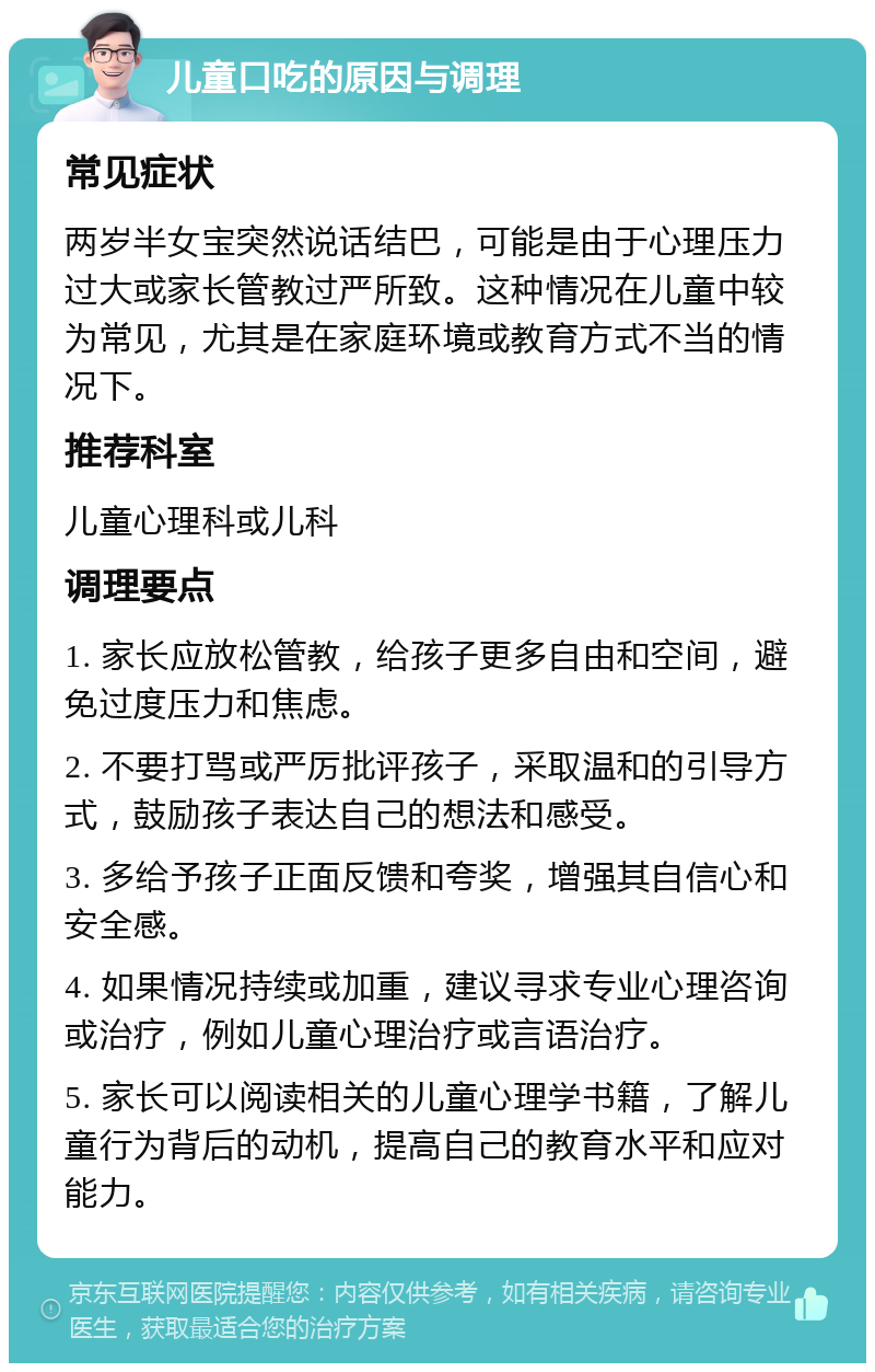 儿童口吃的原因与调理 常见症状 两岁半女宝突然说话结巴，可能是由于心理压力过大或家长管教过严所致。这种情况在儿童中较为常见，尤其是在家庭环境或教育方式不当的情况下。 推荐科室 儿童心理科或儿科 调理要点 1. 家长应放松管教，给孩子更多自由和空间，避免过度压力和焦虑。 2. 不要打骂或严厉批评孩子，采取温和的引导方式，鼓励孩子表达自己的想法和感受。 3. 多给予孩子正面反馈和夸奖，增强其自信心和安全感。 4. 如果情况持续或加重，建议寻求专业心理咨询或治疗，例如儿童心理治疗或言语治疗。 5. 家长可以阅读相关的儿童心理学书籍，了解儿童行为背后的动机，提高自己的教育水平和应对能力。