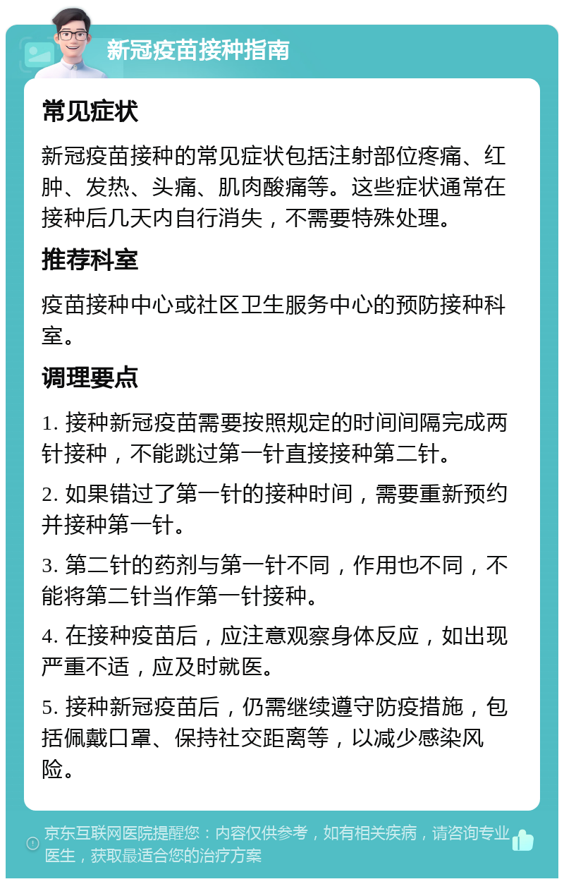 新冠疫苗接种指南 常见症状 新冠疫苗接种的常见症状包括注射部位疼痛、红肿、发热、头痛、肌肉酸痛等。这些症状通常在接种后几天内自行消失，不需要特殊处理。 推荐科室 疫苗接种中心或社区卫生服务中心的预防接种科室。 调理要点 1. 接种新冠疫苗需要按照规定的时间间隔完成两针接种，不能跳过第一针直接接种第二针。 2. 如果错过了第一针的接种时间，需要重新预约并接种第一针。 3. 第二针的药剂与第一针不同，作用也不同，不能将第二针当作第一针接种。 4. 在接种疫苗后，应注意观察身体反应，如出现严重不适，应及时就医。 5. 接种新冠疫苗后，仍需继续遵守防疫措施，包括佩戴口罩、保持社交距离等，以减少感染风险。