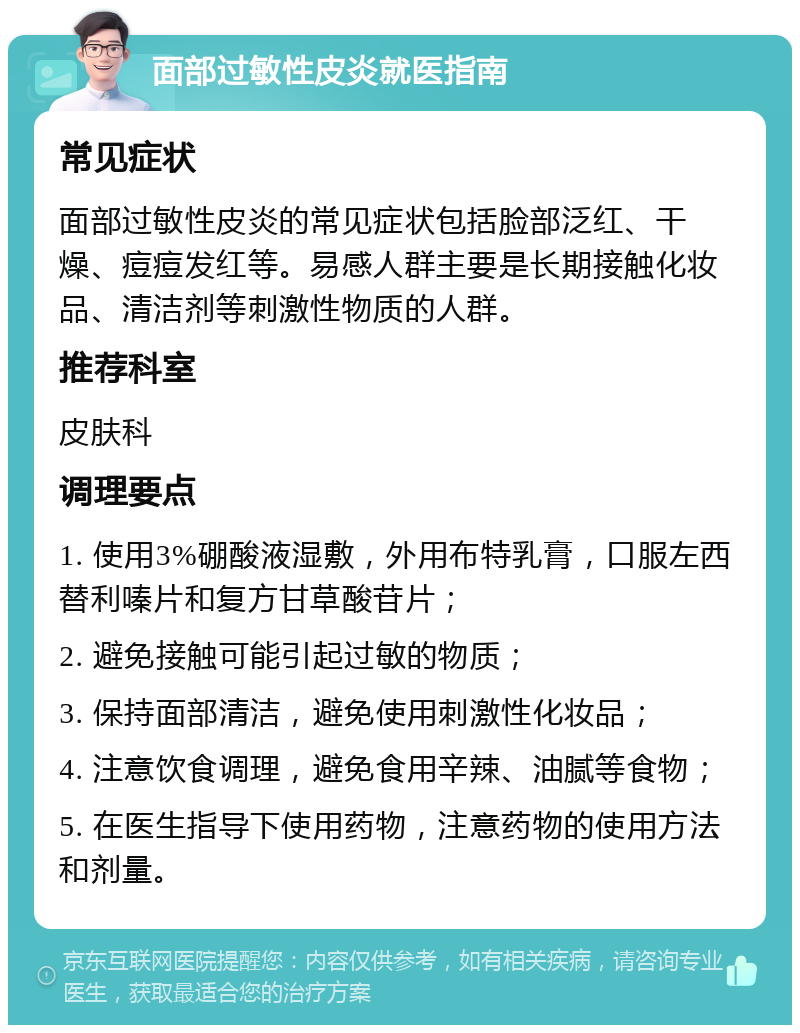 面部过敏性皮炎就医指南 常见症状 面部过敏性皮炎的常见症状包括脸部泛红、干燥、痘痘发红等。易感人群主要是长期接触化妆品、清洁剂等刺激性物质的人群。 推荐科室 皮肤科 调理要点 1. 使用3%硼酸液湿敷，外用布特乳膏，口服左西替利嗪片和复方甘草酸苷片； 2. 避免接触可能引起过敏的物质； 3. 保持面部清洁，避免使用刺激性化妆品； 4. 注意饮食调理，避免食用辛辣、油腻等食物； 5. 在医生指导下使用药物，注意药物的使用方法和剂量。