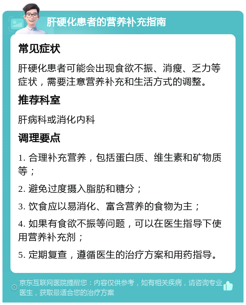 肝硬化患者的营养补充指南 常见症状 肝硬化患者可能会出现食欲不振、消瘦、乏力等症状，需要注意营养补充和生活方式的调整。 推荐科室 肝病科或消化内科 调理要点 1. 合理补充营养，包括蛋白质、维生素和矿物质等； 2. 避免过度摄入脂肪和糖分； 3. 饮食应以易消化、富含营养的食物为主； 4. 如果有食欲不振等问题，可以在医生指导下使用营养补充剂； 5. 定期复查，遵循医生的治疗方案和用药指导。