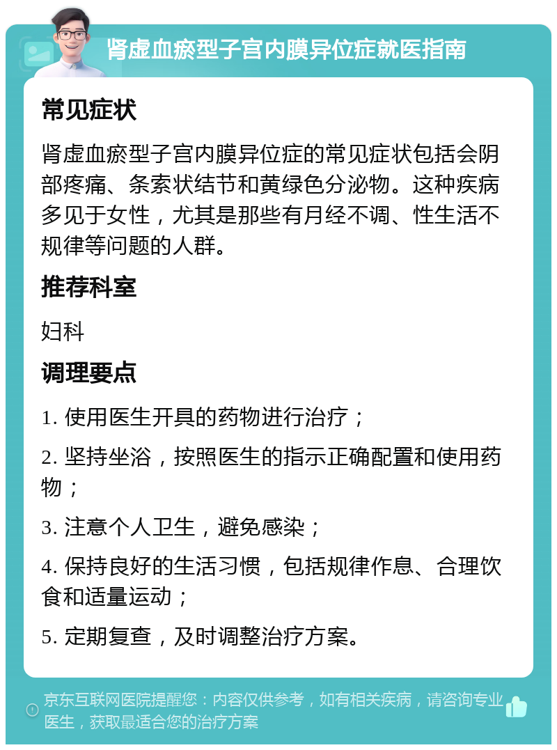 肾虚血瘀型子宫内膜异位症就医指南 常见症状 肾虚血瘀型子宫内膜异位症的常见症状包括会阴部疼痛、条索状结节和黄绿色分泌物。这种疾病多见于女性，尤其是那些有月经不调、性生活不规律等问题的人群。 推荐科室 妇科 调理要点 1. 使用医生开具的药物进行治疗； 2. 坚持坐浴，按照医生的指示正确配置和使用药物； 3. 注意个人卫生，避免感染； 4. 保持良好的生活习惯，包括规律作息、合理饮食和适量运动； 5. 定期复查，及时调整治疗方案。