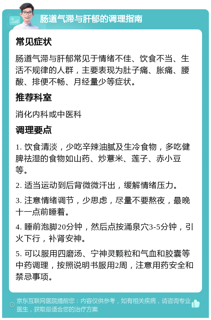 肠道气滞与肝郁的调理指南 常见症状 肠道气滞与肝郁常见于情绪不佳、饮食不当、生活不规律的人群，主要表现为肚子痛、胀痛、腰酸、排便不畅、月经量少等症状。 推荐科室 消化内科或中医科 调理要点 1. 饮食清淡，少吃辛辣油腻及生冷食物，多吃健脾祛湿的食物如山药、炒薏米、莲子、赤小豆等。 2. 适当运动到后背微微汗出，缓解情绪压力。 3. 注意情绪调节，少思虑，尽量不要熬夜，最晚十一点前睡着。 4. 睡前泡脚20分钟，然后点按涌泉穴3-5分钟，引火下行，补肾安神。 5. 可以服用四磨汤、宁神灵颗粒和气血和胶囊等中药调理，按照说明书服用2周，注意用药安全和禁忌事项。