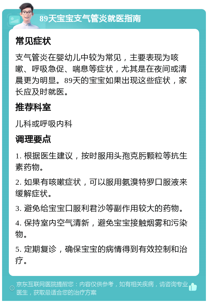 89天宝宝支气管炎就医指南 常见症状 支气管炎在婴幼儿中较为常见，主要表现为咳嗽、呼吸急促、喘息等症状，尤其是在夜间或清晨更为明显。89天的宝宝如果出现这些症状，家长应及时就医。 推荐科室 儿科或呼吸内科 调理要点 1. 根据医生建议，按时服用头孢克肟颗粒等抗生素药物。 2. 如果有咳嗽症状，可以服用氨溴特罗口服液来缓解症状。 3. 避免给宝宝口服利君沙等副作用较大的药物。 4. 保持室内空气清新，避免宝宝接触烟雾和污染物。 5. 定期复诊，确保宝宝的病情得到有效控制和治疗。