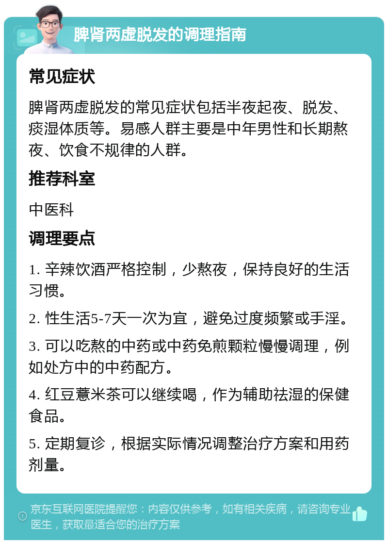 脾肾两虚脱发的调理指南 常见症状 脾肾两虚脱发的常见症状包括半夜起夜、脱发、痰湿体质等。易感人群主要是中年男性和长期熬夜、饮食不规律的人群。 推荐科室 中医科 调理要点 1. 辛辣饮酒严格控制，少熬夜，保持良好的生活习惯。 2. 性生活5-7天一次为宜，避免过度频繁或手淫。 3. 可以吃熬的中药或中药免煎颗粒慢慢调理，例如处方中的中药配方。 4. 红豆薏米茶可以继续喝，作为辅助祛湿的保健食品。 5. 定期复诊，根据实际情况调整治疗方案和用药剂量。