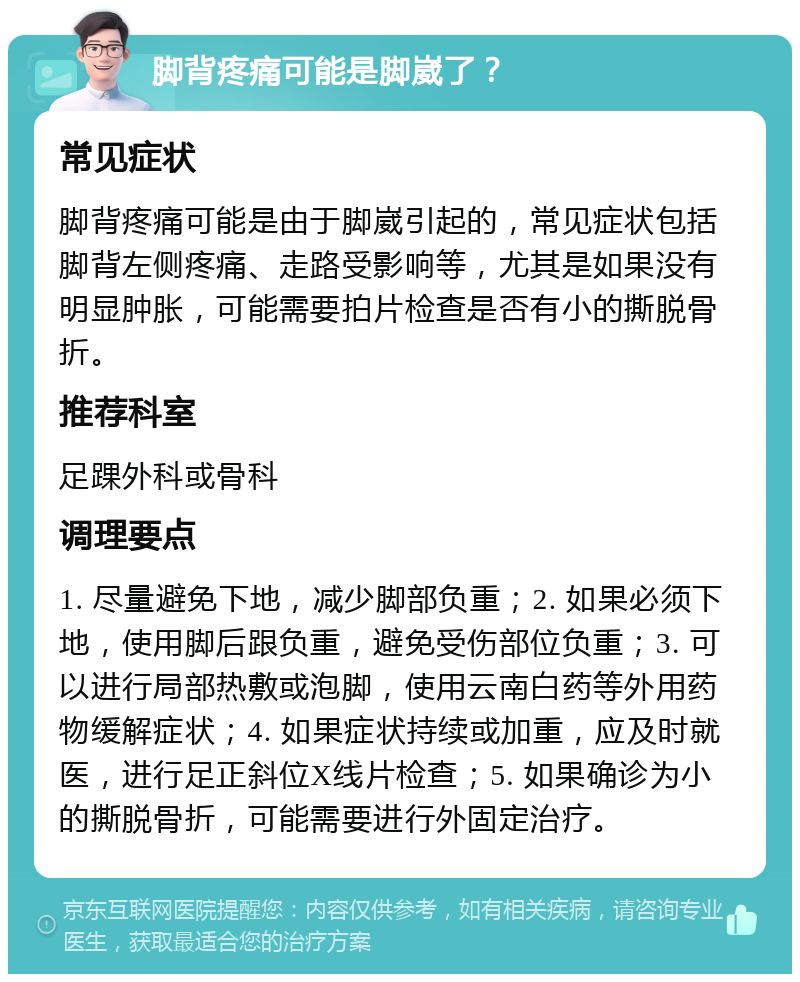 脚背疼痛可能是脚崴了？ 常见症状 脚背疼痛可能是由于脚崴引起的，常见症状包括脚背左侧疼痛、走路受影响等，尤其是如果没有明显肿胀，可能需要拍片检查是否有小的撕脱骨折。 推荐科室 足踝外科或骨科 调理要点 1. 尽量避免下地，减少脚部负重；2. 如果必须下地，使用脚后跟负重，避免受伤部位负重；3. 可以进行局部热敷或泡脚，使用云南白药等外用药物缓解症状；4. 如果症状持续或加重，应及时就医，进行足正斜位X线片检查；5. 如果确诊为小的撕脱骨折，可能需要进行外固定治疗。