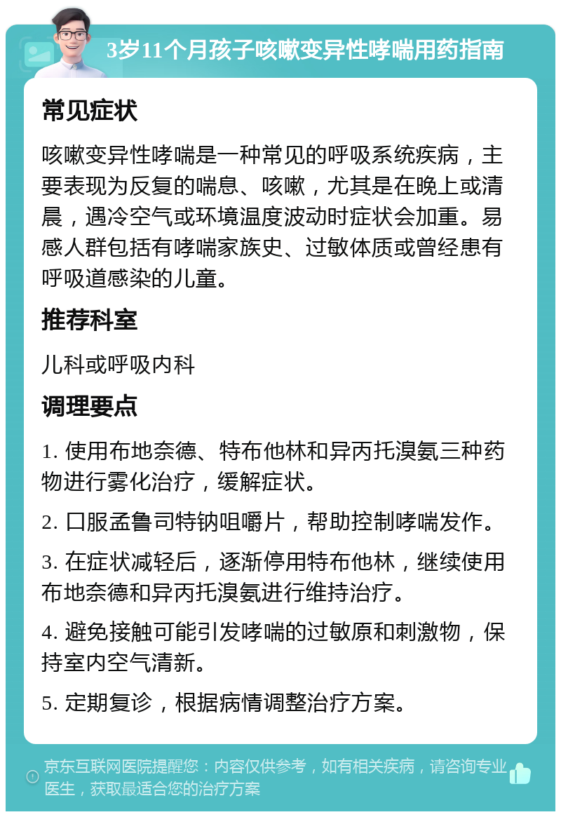 3岁11个月孩子咳嗽变异性哮喘用药指南 常见症状 咳嗽变异性哮喘是一种常见的呼吸系统疾病，主要表现为反复的喘息、咳嗽，尤其是在晚上或清晨，遇冷空气或环境温度波动时症状会加重。易感人群包括有哮喘家族史、过敏体质或曾经患有呼吸道感染的儿童。 推荐科室 儿科或呼吸内科 调理要点 1. 使用布地奈德、特布他林和异丙托溴氨三种药物进行雾化治疗，缓解症状。 2. 口服孟鲁司特钠咀嚼片，帮助控制哮喘发作。 3. 在症状减轻后，逐渐停用特布他林，继续使用布地奈德和异丙托溴氨进行维持治疗。 4. 避免接触可能引发哮喘的过敏原和刺激物，保持室内空气清新。 5. 定期复诊，根据病情调整治疗方案。