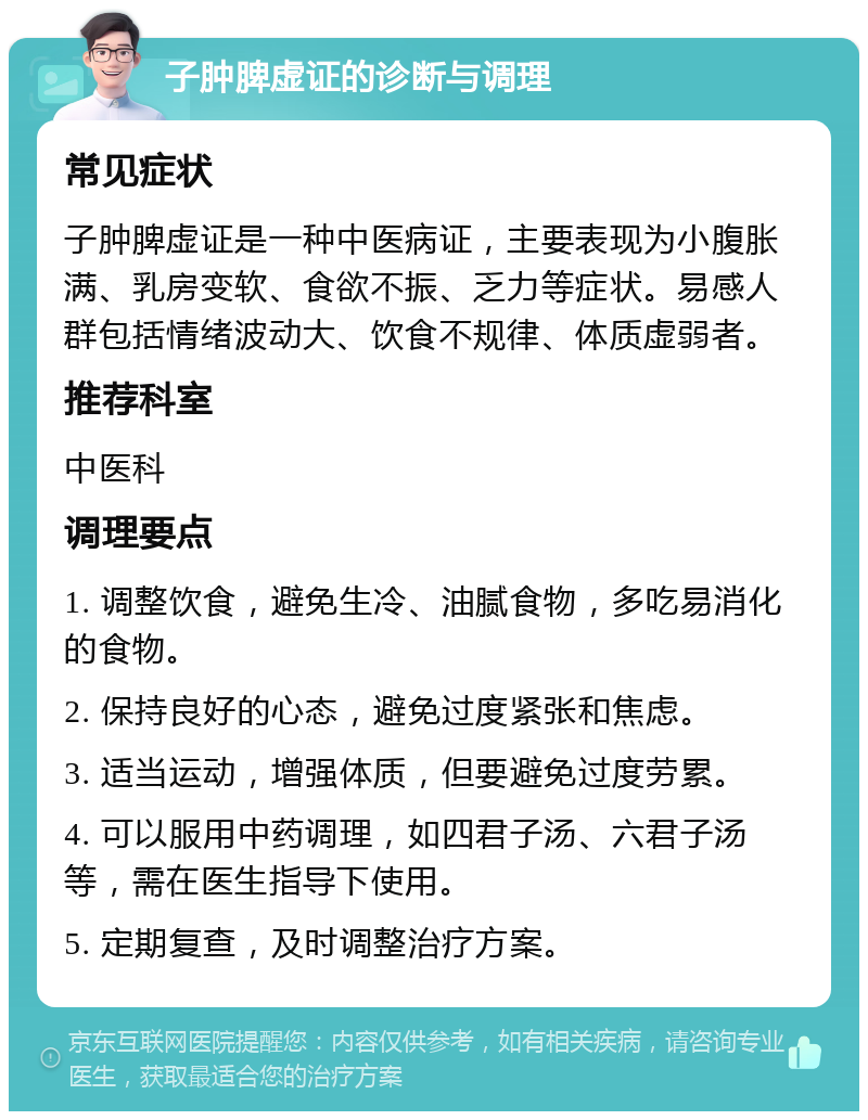 子肿脾虚证的诊断与调理 常见症状 子肿脾虚证是一种中医病证，主要表现为小腹胀满、乳房变软、食欲不振、乏力等症状。易感人群包括情绪波动大、饮食不规律、体质虚弱者。 推荐科室 中医科 调理要点 1. 调整饮食，避免生冷、油腻食物，多吃易消化的食物。 2. 保持良好的心态，避免过度紧张和焦虑。 3. 适当运动，增强体质，但要避免过度劳累。 4. 可以服用中药调理，如四君子汤、六君子汤等，需在医生指导下使用。 5. 定期复查，及时调整治疗方案。