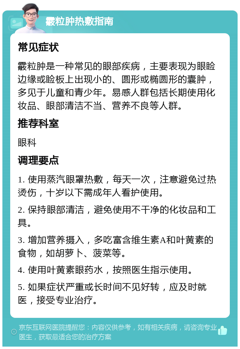 霰粒肿热敷指南 常见症状 霰粒肿是一种常见的眼部疾病，主要表现为眼睑边缘或睑板上出现小的、圆形或椭圆形的囊肿，多见于儿童和青少年。易感人群包括长期使用化妆品、眼部清洁不当、营养不良等人群。 推荐科室 眼科 调理要点 1. 使用蒸汽眼罩热敷，每天一次，注意避免过热烫伤，十岁以下需成年人看护使用。 2. 保持眼部清洁，避免使用不干净的化妆品和工具。 3. 增加营养摄入，多吃富含维生素A和叶黄素的食物，如胡萝卜、菠菜等。 4. 使用叶黄素眼药水，按照医生指示使用。 5. 如果症状严重或长时间不见好转，应及时就医，接受专业治疗。