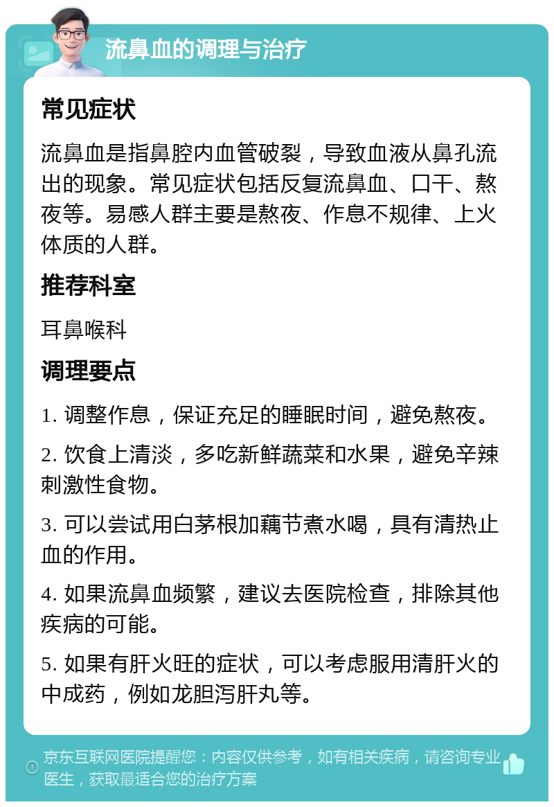 流鼻血的调理与治疗 常见症状 流鼻血是指鼻腔内血管破裂，导致血液从鼻孔流出的现象。常见症状包括反复流鼻血、口干、熬夜等。易感人群主要是熬夜、作息不规律、上火体质的人群。 推荐科室 耳鼻喉科 调理要点 1. 调整作息，保证充足的睡眠时间，避免熬夜。 2. 饮食上清淡，多吃新鲜蔬菜和水果，避免辛辣刺激性食物。 3. 可以尝试用白茅根加藕节煮水喝，具有清热止血的作用。 4. 如果流鼻血频繁，建议去医院检查，排除其他疾病的可能。 5. 如果有肝火旺的症状，可以考虑服用清肝火的中成药，例如龙胆泻肝丸等。