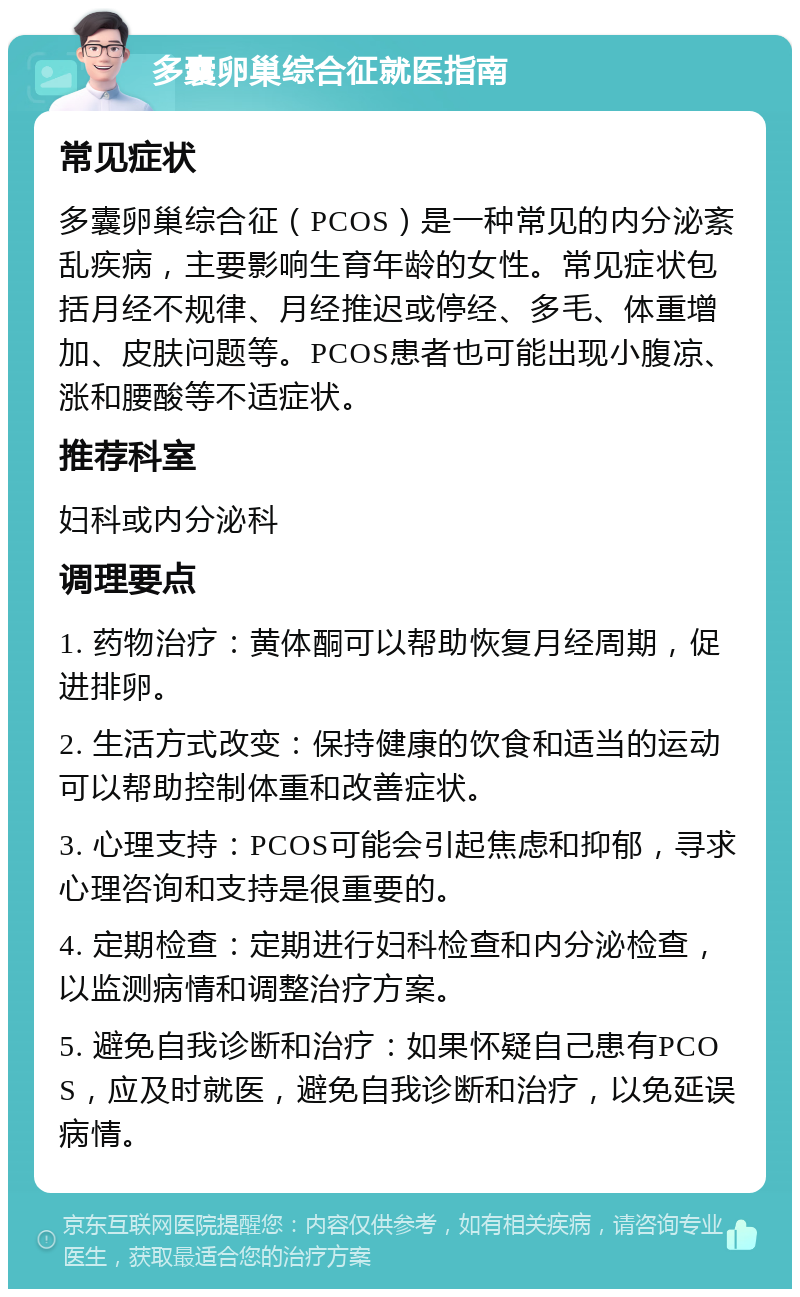 多囊卵巢综合征就医指南 常见症状 多囊卵巢综合征（PCOS）是一种常见的内分泌紊乱疾病，主要影响生育年龄的女性。常见症状包括月经不规律、月经推迟或停经、多毛、体重增加、皮肤问题等。PCOS患者也可能出现小腹凉、涨和腰酸等不适症状。 推荐科室 妇科或内分泌科 调理要点 1. 药物治疗：黄体酮可以帮助恢复月经周期，促进排卵。 2. 生活方式改变：保持健康的饮食和适当的运动可以帮助控制体重和改善症状。 3. 心理支持：PCOS可能会引起焦虑和抑郁，寻求心理咨询和支持是很重要的。 4. 定期检查：定期进行妇科检查和内分泌检查，以监测病情和调整治疗方案。 5. 避免自我诊断和治疗：如果怀疑自己患有PCOS，应及时就医，避免自我诊断和治疗，以免延误病情。