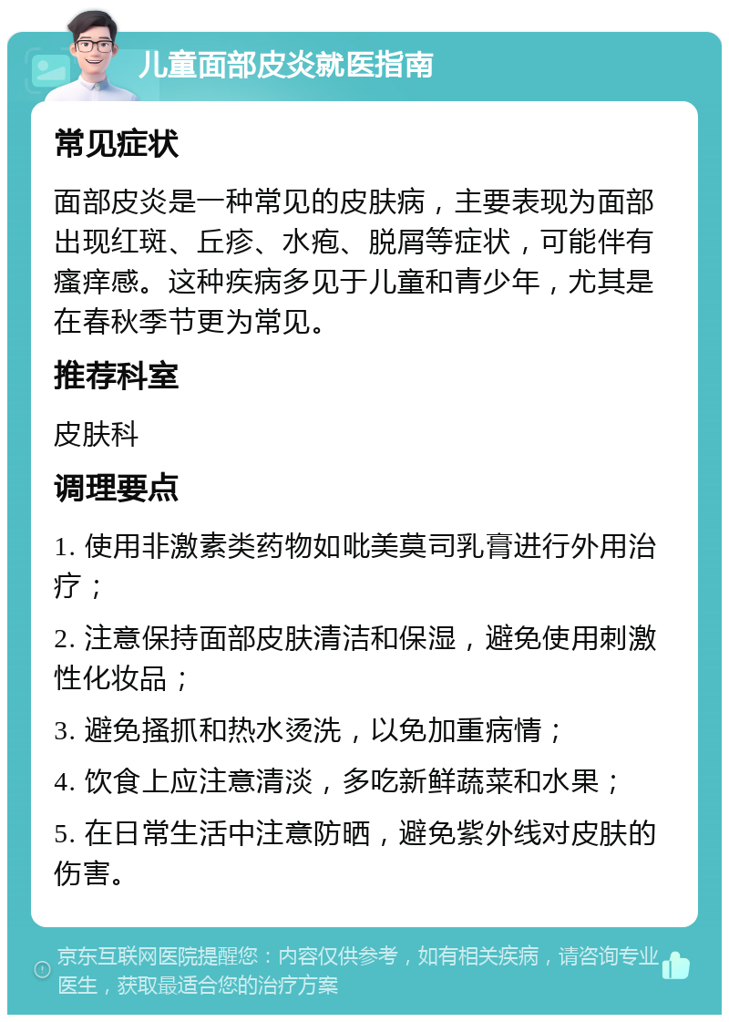 儿童面部皮炎就医指南 常见症状 面部皮炎是一种常见的皮肤病，主要表现为面部出现红斑、丘疹、水疱、脱屑等症状，可能伴有瘙痒感。这种疾病多见于儿童和青少年，尤其是在春秋季节更为常见。 推荐科室 皮肤科 调理要点 1. 使用非激素类药物如吡美莫司乳膏进行外用治疗； 2. 注意保持面部皮肤清洁和保湿，避免使用刺激性化妆品； 3. 避免搔抓和热水烫洗，以免加重病情； 4. 饮食上应注意清淡，多吃新鲜蔬菜和水果； 5. 在日常生活中注意防晒，避免紫外线对皮肤的伤害。