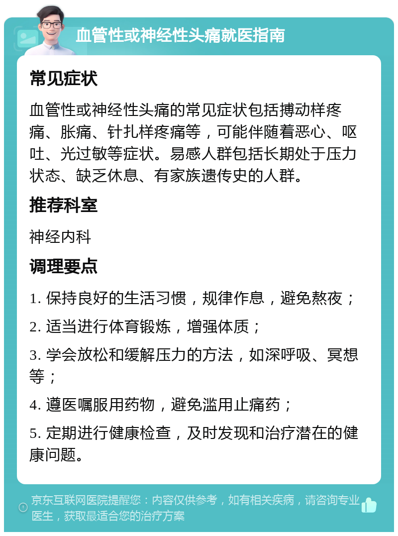 血管性或神经性头痛就医指南 常见症状 血管性或神经性头痛的常见症状包括搏动样疼痛、胀痛、针扎样疼痛等，可能伴随着恶心、呕吐、光过敏等症状。易感人群包括长期处于压力状态、缺乏休息、有家族遗传史的人群。 推荐科室 神经内科 调理要点 1. 保持良好的生活习惯，规律作息，避免熬夜； 2. 适当进行体育锻炼，增强体质； 3. 学会放松和缓解压力的方法，如深呼吸、冥想等； 4. 遵医嘱服用药物，避免滥用止痛药； 5. 定期进行健康检查，及时发现和治疗潜在的健康问题。