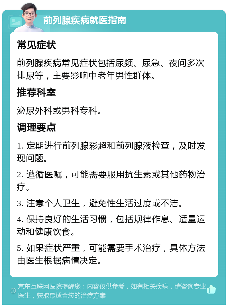 前列腺疾病就医指南 常见症状 前列腺疾病常见症状包括尿频、尿急、夜间多次排尿等，主要影响中老年男性群体。 推荐科室 泌尿外科或男科专科。 调理要点 1. 定期进行前列腺彩超和前列腺液检查，及时发现问题。 2. 遵循医嘱，可能需要服用抗生素或其他药物治疗。 3. 注意个人卫生，避免性生活过度或不洁。 4. 保持良好的生活习惯，包括规律作息、适量运动和健康饮食。 5. 如果症状严重，可能需要手术治疗，具体方法由医生根据病情决定。