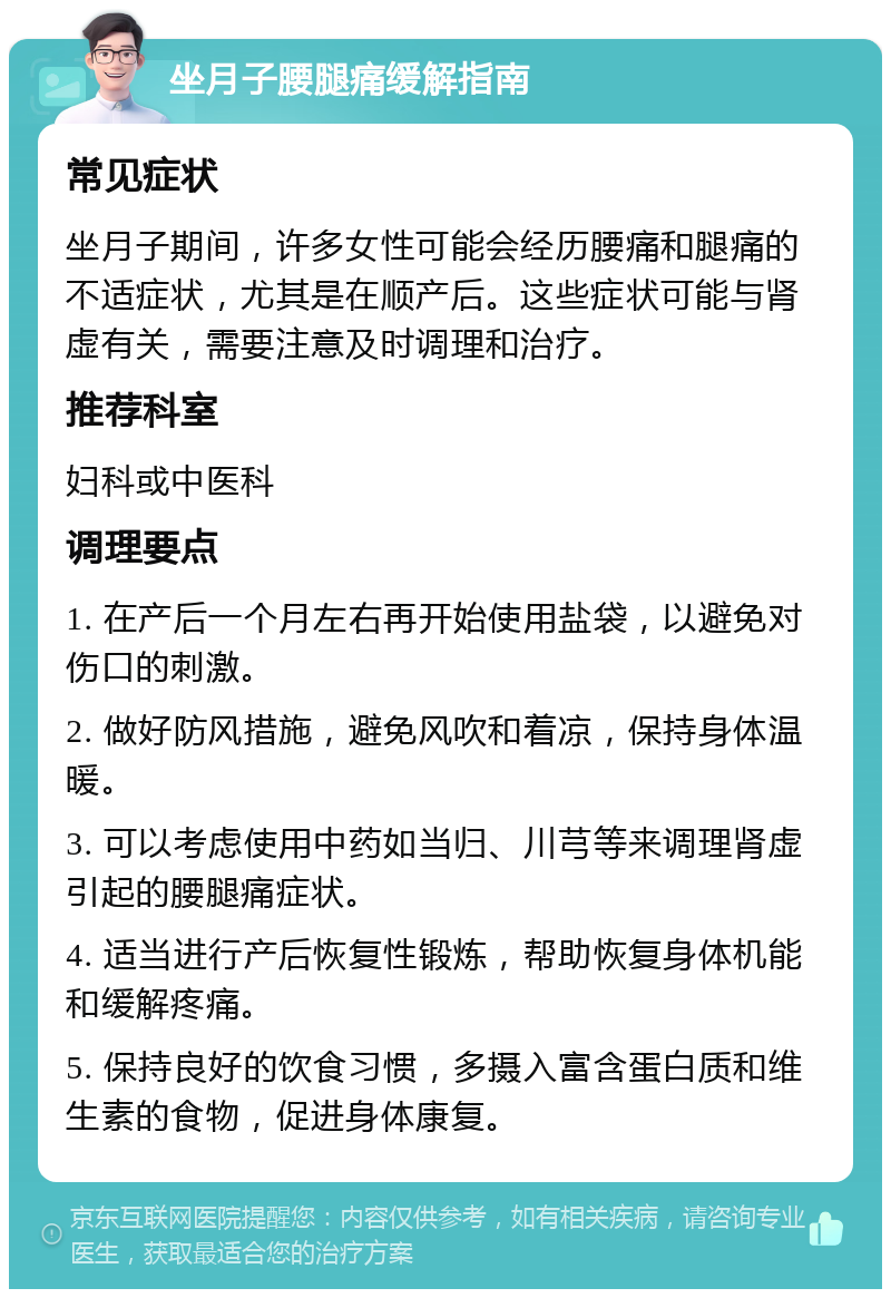 坐月子腰腿痛缓解指南 常见症状 坐月子期间，许多女性可能会经历腰痛和腿痛的不适症状，尤其是在顺产后。这些症状可能与肾虚有关，需要注意及时调理和治疗。 推荐科室 妇科或中医科 调理要点 1. 在产后一个月左右再开始使用盐袋，以避免对伤口的刺激。 2. 做好防风措施，避免风吹和着凉，保持身体温暖。 3. 可以考虑使用中药如当归、川芎等来调理肾虚引起的腰腿痛症状。 4. 适当进行产后恢复性锻炼，帮助恢复身体机能和缓解疼痛。 5. 保持良好的饮食习惯，多摄入富含蛋白质和维生素的食物，促进身体康复。