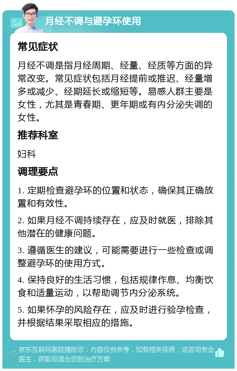 月经不调与避孕环使用 常见症状 月经不调是指月经周期、经量、经质等方面的异常改变。常见症状包括月经提前或推迟、经量增多或减少、经期延长或缩短等。易感人群主要是女性，尤其是青春期、更年期或有内分泌失调的女性。 推荐科室 妇科 调理要点 1. 定期检查避孕环的位置和状态，确保其正确放置和有效性。 2. 如果月经不调持续存在，应及时就医，排除其他潜在的健康问题。 3. 遵循医生的建议，可能需要进行一些检查或调整避孕环的使用方式。 4. 保持良好的生活习惯，包括规律作息、均衡饮食和适量运动，以帮助调节内分泌系统。 5. 如果怀孕的风险存在，应及时进行验孕检查，并根据结果采取相应的措施。