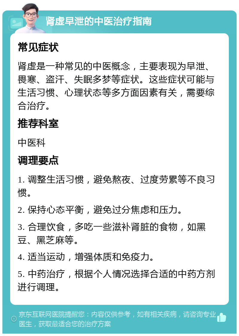 肾虚早泄的中医治疗指南 常见症状 肾虚是一种常见的中医概念，主要表现为早泄、畏寒、盗汗、失眠多梦等症状。这些症状可能与生活习惯、心理状态等多方面因素有关，需要综合治疗。 推荐科室 中医科 调理要点 1. 调整生活习惯，避免熬夜、过度劳累等不良习惯。 2. 保持心态平衡，避免过分焦虑和压力。 3. 合理饮食，多吃一些滋补肾脏的食物，如黑豆、黑芝麻等。 4. 适当运动，增强体质和免疫力。 5. 中药治疗，根据个人情况选择合适的中药方剂进行调理。