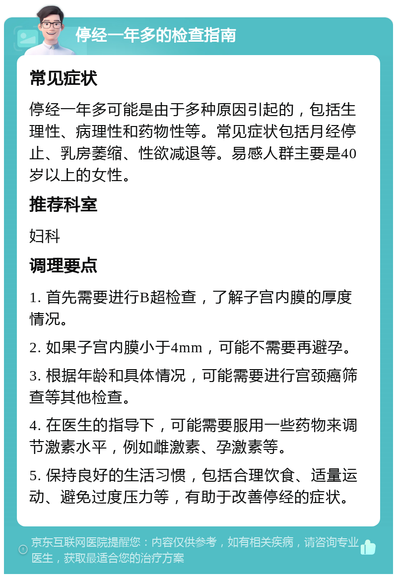 停经一年多的检查指南 常见症状 停经一年多可能是由于多种原因引起的，包括生理性、病理性和药物性等。常见症状包括月经停止、乳房萎缩、性欲减退等。易感人群主要是40岁以上的女性。 推荐科室 妇科 调理要点 1. 首先需要进行B超检查，了解子宫内膜的厚度情况。 2. 如果子宫内膜小于4mm，可能不需要再避孕。 3. 根据年龄和具体情况，可能需要进行宫颈癌筛查等其他检查。 4. 在医生的指导下，可能需要服用一些药物来调节激素水平，例如雌激素、孕激素等。 5. 保持良好的生活习惯，包括合理饮食、适量运动、避免过度压力等，有助于改善停经的症状。