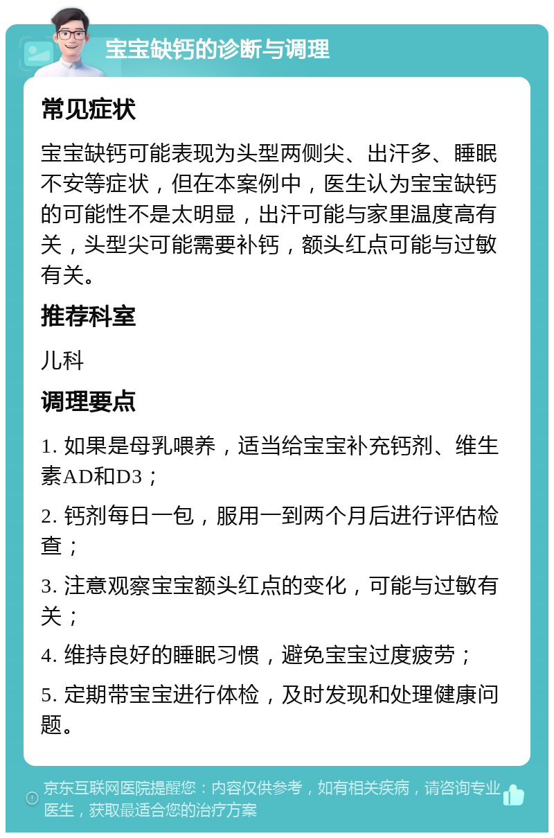 宝宝缺钙的诊断与调理 常见症状 宝宝缺钙可能表现为头型两侧尖、出汗多、睡眠不安等症状，但在本案例中，医生认为宝宝缺钙的可能性不是太明显，出汗可能与家里温度高有关，头型尖可能需要补钙，额头红点可能与过敏有关。 推荐科室 儿科 调理要点 1. 如果是母乳喂养，适当给宝宝补充钙剂、维生素AD和D3； 2. 钙剂每日一包，服用一到两个月后进行评估检查； 3. 注意观察宝宝额头红点的变化，可能与过敏有关； 4. 维持良好的睡眠习惯，避免宝宝过度疲劳； 5. 定期带宝宝进行体检，及时发现和处理健康问题。