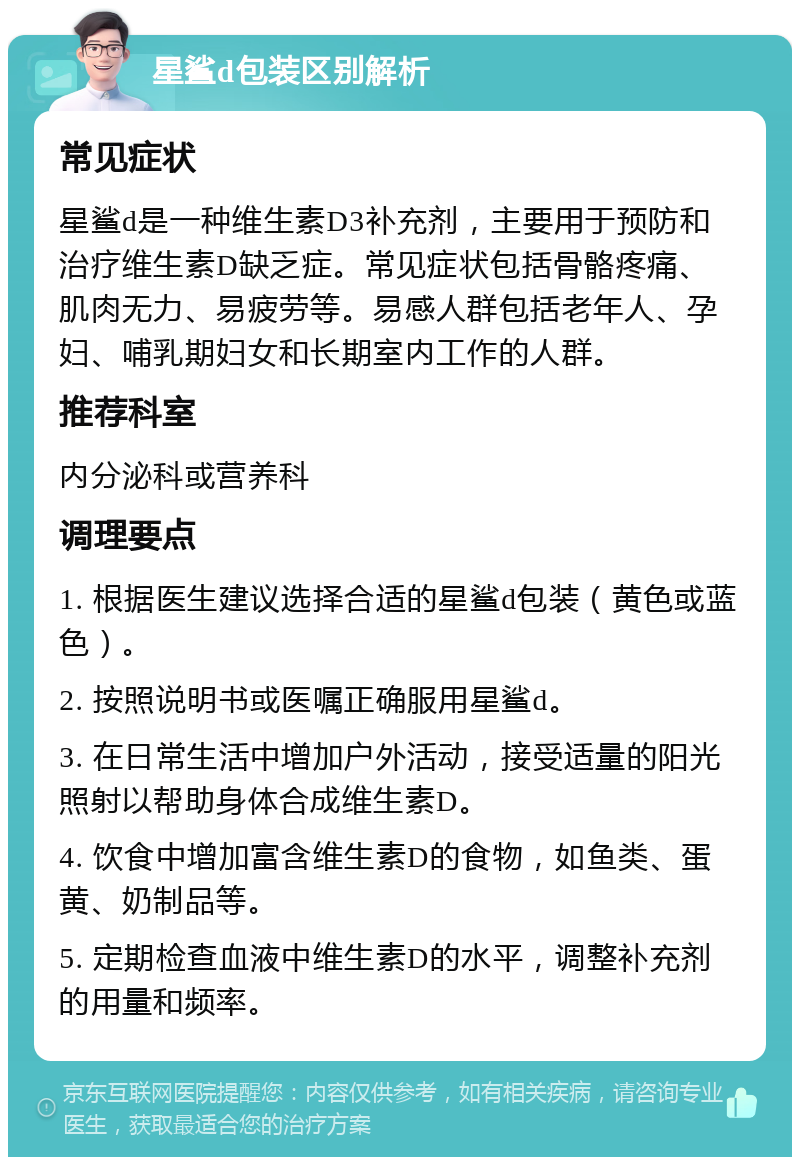 星鲨d包装区别解析 常见症状 星鲨d是一种维生素D3补充剂，主要用于预防和治疗维生素D缺乏症。常见症状包括骨骼疼痛、肌肉无力、易疲劳等。易感人群包括老年人、孕妇、哺乳期妇女和长期室内工作的人群。 推荐科室 内分泌科或营养科 调理要点 1. 根据医生建议选择合适的星鲨d包装（黄色或蓝色）。 2. 按照说明书或医嘱正确服用星鲨d。 3. 在日常生活中增加户外活动，接受适量的阳光照射以帮助身体合成维生素D。 4. 饮食中增加富含维生素D的食物，如鱼类、蛋黄、奶制品等。 5. 定期检查血液中维生素D的水平，调整补充剂的用量和频率。