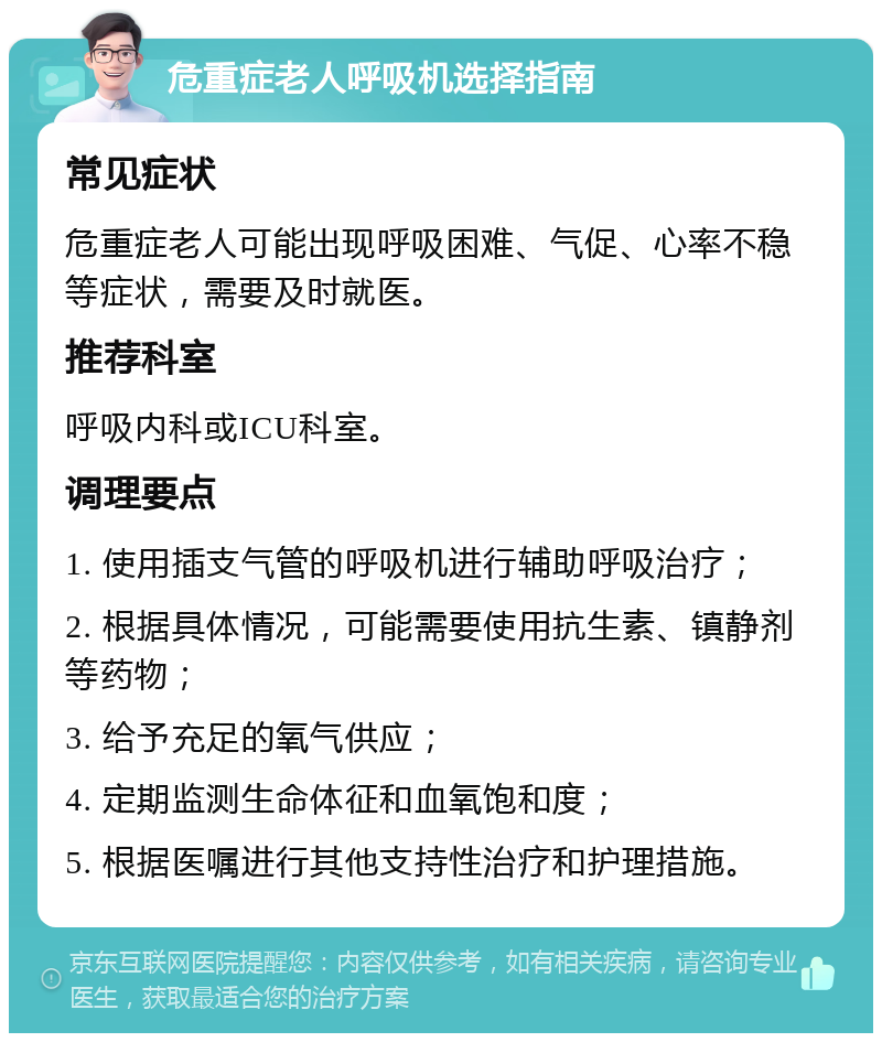 危重症老人呼吸机选择指南 常见症状 危重症老人可能出现呼吸困难、气促、心率不稳等症状，需要及时就医。 推荐科室 呼吸内科或ICU科室。 调理要点 1. 使用插支气管的呼吸机进行辅助呼吸治疗； 2. 根据具体情况，可能需要使用抗生素、镇静剂等药物； 3. 给予充足的氧气供应； 4. 定期监测生命体征和血氧饱和度； 5. 根据医嘱进行其他支持性治疗和护理措施。