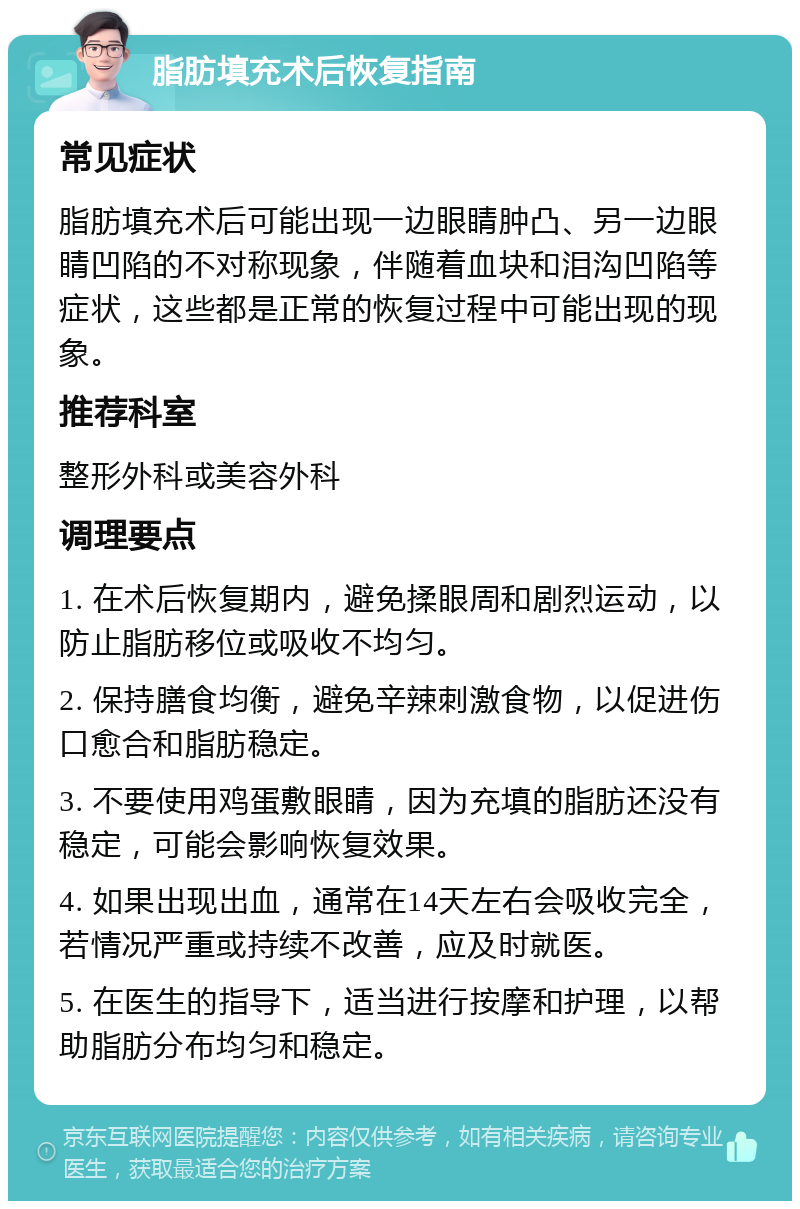 脂肪填充术后恢复指南 常见症状 脂肪填充术后可能出现一边眼睛肿凸、另一边眼睛凹陷的不对称现象，伴随着血块和泪沟凹陷等症状，这些都是正常的恢复过程中可能出现的现象。 推荐科室 整形外科或美容外科 调理要点 1. 在术后恢复期内，避免揉眼周和剧烈运动，以防止脂肪移位或吸收不均匀。 2. 保持膳食均衡，避免辛辣刺激食物，以促进伤口愈合和脂肪稳定。 3. 不要使用鸡蛋敷眼睛，因为充填的脂肪还没有稳定，可能会影响恢复效果。 4. 如果出现出血，通常在14天左右会吸收完全，若情况严重或持续不改善，应及时就医。 5. 在医生的指导下，适当进行按摩和护理，以帮助脂肪分布均匀和稳定。