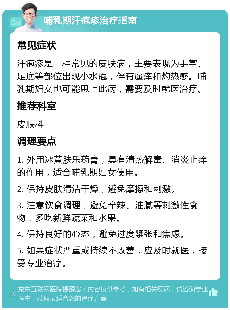 哺乳期汗疱疹治疗指南 常见症状 汗疱疹是一种常见的皮肤病，主要表现为手掌、足底等部位出现小水疱，伴有瘙痒和灼热感。哺乳期妇女也可能患上此病，需要及时就医治疗。 推荐科室 皮肤科 调理要点 1. 外用冰黄肤乐药膏，具有清热解毒、消炎止痒的作用，适合哺乳期妇女使用。 2. 保持皮肤清洁干燥，避免摩擦和刺激。 3. 注意饮食调理，避免辛辣、油腻等刺激性食物，多吃新鲜蔬菜和水果。 4. 保持良好的心态，避免过度紧张和焦虑。 5. 如果症状严重或持续不改善，应及时就医，接受专业治疗。