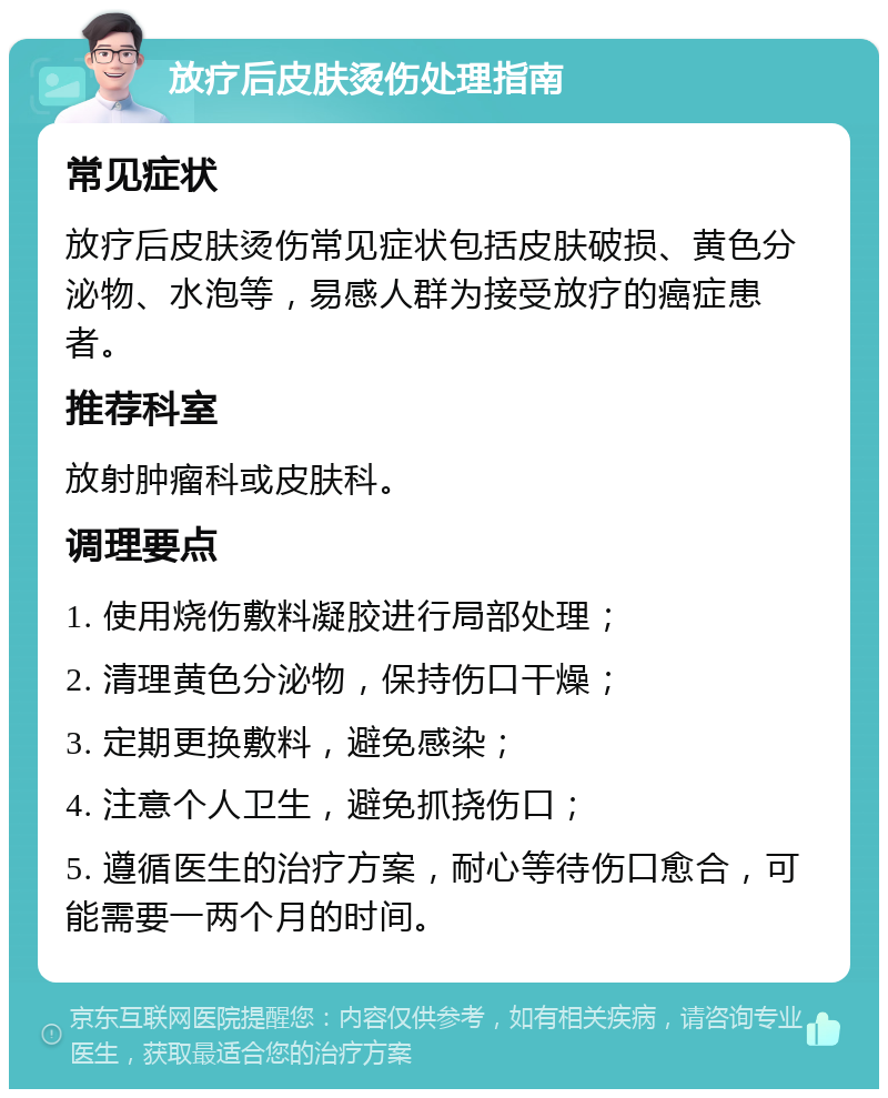 放疗后皮肤烫伤处理指南 常见症状 放疗后皮肤烫伤常见症状包括皮肤破损、黄色分泌物、水泡等，易感人群为接受放疗的癌症患者。 推荐科室 放射肿瘤科或皮肤科。 调理要点 1. 使用烧伤敷料凝胶进行局部处理； 2. 清理黄色分泌物，保持伤口干燥； 3. 定期更换敷料，避免感染； 4. 注意个人卫生，避免抓挠伤口； 5. 遵循医生的治疗方案，耐心等待伤口愈合，可能需要一两个月的时间。