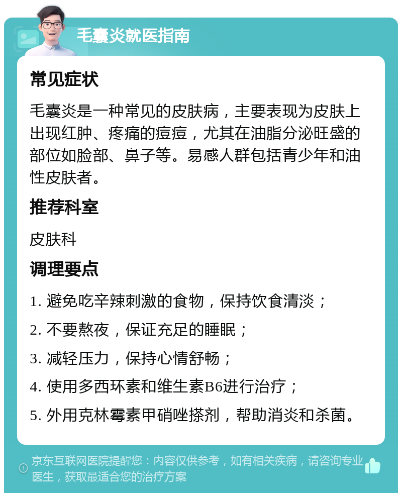 毛囊炎就医指南 常见症状 毛囊炎是一种常见的皮肤病，主要表现为皮肤上出现红肿、疼痛的痘痘，尤其在油脂分泌旺盛的部位如脸部、鼻子等。易感人群包括青少年和油性皮肤者。 推荐科室 皮肤科 调理要点 1. 避免吃辛辣刺激的食物，保持饮食清淡； 2. 不要熬夜，保证充足的睡眠； 3. 减轻压力，保持心情舒畅； 4. 使用多西环素和维生素B6进行治疗； 5. 外用克林霉素甲硝唑搽剂，帮助消炎和杀菌。