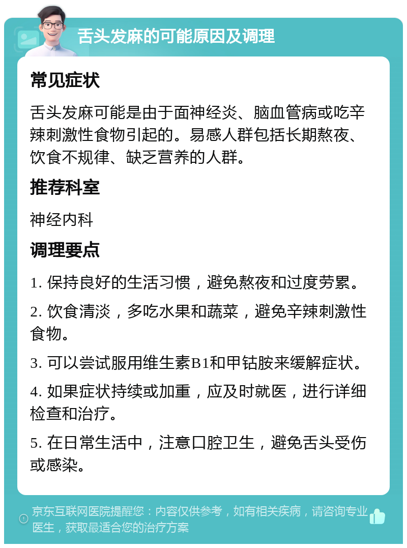 舌头发麻的可能原因及调理 常见症状 舌头发麻可能是由于面神经炎、脑血管病或吃辛辣刺激性食物引起的。易感人群包括长期熬夜、饮食不规律、缺乏营养的人群。 推荐科室 神经内科 调理要点 1. 保持良好的生活习惯，避免熬夜和过度劳累。 2. 饮食清淡，多吃水果和蔬菜，避免辛辣刺激性食物。 3. 可以尝试服用维生素B1和甲钴胺来缓解症状。 4. 如果症状持续或加重，应及时就医，进行详细检查和治疗。 5. 在日常生活中，注意口腔卫生，避免舌头受伤或感染。