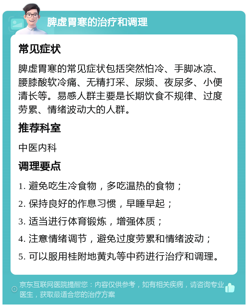 脾虚胃寒的治疗和调理 常见症状 脾虚胃寒的常见症状包括突然怕冷、手脚冰凉、腰膝酸软冷痛、无精打采、尿频、夜尿多、小便清长等。易感人群主要是长期饮食不规律、过度劳累、情绪波动大的人群。 推荐科室 中医内科 调理要点 1. 避免吃生冷食物，多吃温热的食物； 2. 保持良好的作息习惯，早睡早起； 3. 适当进行体育锻炼，增强体质； 4. 注意情绪调节，避免过度劳累和情绪波动； 5. 可以服用桂附地黄丸等中药进行治疗和调理。