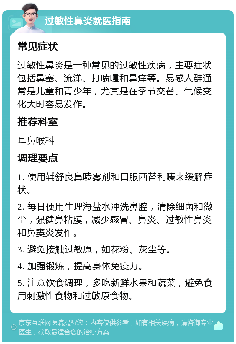 过敏性鼻炎就医指南 常见症状 过敏性鼻炎是一种常见的过敏性疾病，主要症状包括鼻塞、流涕、打喷嚏和鼻痒等。易感人群通常是儿童和青少年，尤其是在季节交替、气候变化大时容易发作。 推荐科室 耳鼻喉科 调理要点 1. 使用辅舒良鼻喷雾剂和口服西替利嗪来缓解症状。 2. 每日使用生理海盐水冲洗鼻腔，清除细菌和微尘，强健鼻粘膜，减少感冒、鼻炎、过敏性鼻炎和鼻窦炎发作。 3. 避免接触过敏原，如花粉、灰尘等。 4. 加强锻炼，提高身体免疫力。 5. 注意饮食调理，多吃新鲜水果和蔬菜，避免食用刺激性食物和过敏原食物。