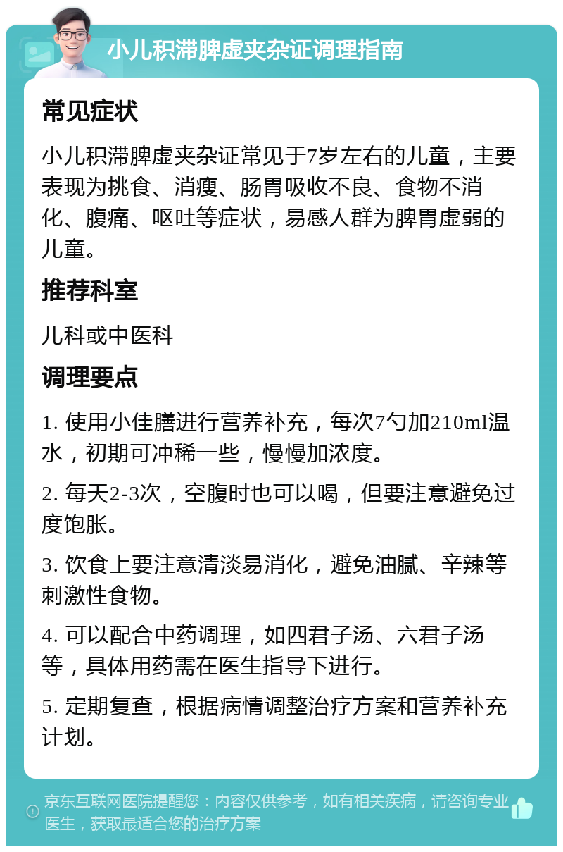 小儿积滞脾虚夹杂证调理指南 常见症状 小儿积滞脾虚夹杂证常见于7岁左右的儿童，主要表现为挑食、消瘦、肠胃吸收不良、食物不消化、腹痛、呕吐等症状，易感人群为脾胃虚弱的儿童。 推荐科室 儿科或中医科 调理要点 1. 使用小佳膳进行营养补充，每次7勺加210ml温水，初期可冲稀一些，慢慢加浓度。 2. 每天2-3次，空腹时也可以喝，但要注意避免过度饱胀。 3. 饮食上要注意清淡易消化，避免油腻、辛辣等刺激性食物。 4. 可以配合中药调理，如四君子汤、六君子汤等，具体用药需在医生指导下进行。 5. 定期复查，根据病情调整治疗方案和营养补充计划。