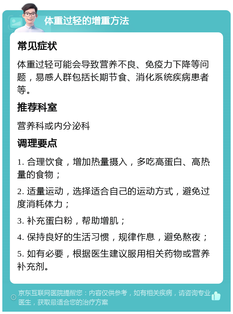 体重过轻的增重方法 常见症状 体重过轻可能会导致营养不良、免疫力下降等问题，易感人群包括长期节食、消化系统疾病患者等。 推荐科室 营养科或内分泌科 调理要点 1. 合理饮食，增加热量摄入，多吃高蛋白、高热量的食物； 2. 适量运动，选择适合自己的运动方式，避免过度消耗体力； 3. 补充蛋白粉，帮助增肌； 4. 保持良好的生活习惯，规律作息，避免熬夜； 5. 如有必要，根据医生建议服用相关药物或营养补充剂。