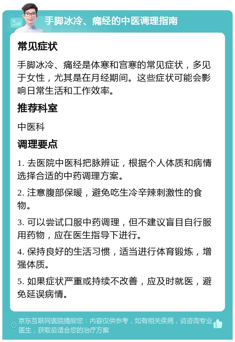 手脚冰冷、痛经的中医调理指南 常见症状 手脚冰冷、痛经是体寒和宫寒的常见症状，多见于女性，尤其是在月经期间。这些症状可能会影响日常生活和工作效率。 推荐科室 中医科 调理要点 1. 去医院中医科把脉辨证，根据个人体质和病情选择合适的中药调理方案。 2. 注意腹部保暖，避免吃生冷辛辣刺激性的食物。 3. 可以尝试口服中药调理，但不建议盲目自行服用药物，应在医生指导下进行。 4. 保持良好的生活习惯，适当进行体育锻炼，增强体质。 5. 如果症状严重或持续不改善，应及时就医，避免延误病情。