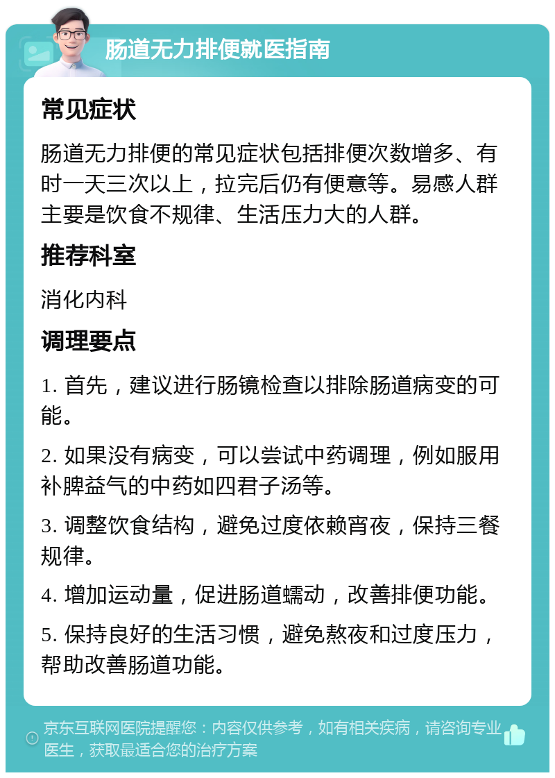 肠道无力排便就医指南 常见症状 肠道无力排便的常见症状包括排便次数增多、有时一天三次以上，拉完后仍有便意等。易感人群主要是饮食不规律、生活压力大的人群。 推荐科室 消化内科 调理要点 1. 首先，建议进行肠镜检查以排除肠道病变的可能。 2. 如果没有病变，可以尝试中药调理，例如服用补脾益气的中药如四君子汤等。 3. 调整饮食结构，避免过度依赖宵夜，保持三餐规律。 4. 增加运动量，促进肠道蠕动，改善排便功能。 5. 保持良好的生活习惯，避免熬夜和过度压力，帮助改善肠道功能。