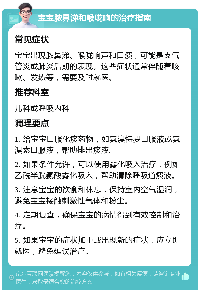 宝宝脓鼻涕和喉咙响的治疗指南 常见症状 宝宝出现脓鼻涕、喉咙响声和口痰，可能是支气管炎或肺炎后期的表现。这些症状通常伴随着咳嗽、发热等，需要及时就医。 推荐科室 儿科或呼吸内科 调理要点 1. 给宝宝口服化痰药物，如氨溴特罗口服液或氨溴索口服液，帮助排出痰液。 2. 如果条件允许，可以使用雾化吸入治疗，例如乙酰半胱氨酸雾化吸入，帮助清除呼吸道痰液。 3. 注意宝宝的饮食和休息，保持室内空气湿润，避免宝宝接触刺激性气体和粉尘。 4. 定期复查，确保宝宝的病情得到有效控制和治疗。 5. 如果宝宝的症状加重或出现新的症状，应立即就医，避免延误治疗。