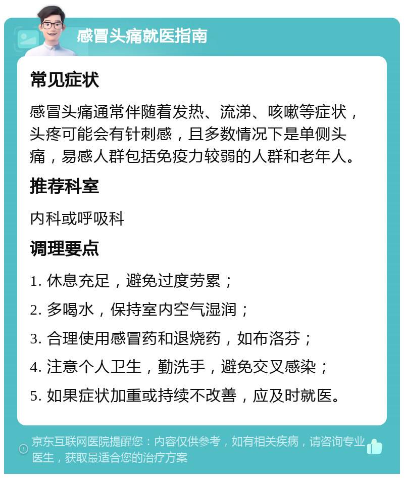 感冒头痛就医指南 常见症状 感冒头痛通常伴随着发热、流涕、咳嗽等症状，头疼可能会有针刺感，且多数情况下是单侧头痛，易感人群包括免疫力较弱的人群和老年人。 推荐科室 内科或呼吸科 调理要点 1. 休息充足，避免过度劳累； 2. 多喝水，保持室内空气湿润； 3. 合理使用感冒药和退烧药，如布洛芬； 4. 注意个人卫生，勤洗手，避免交叉感染； 5. 如果症状加重或持续不改善，应及时就医。