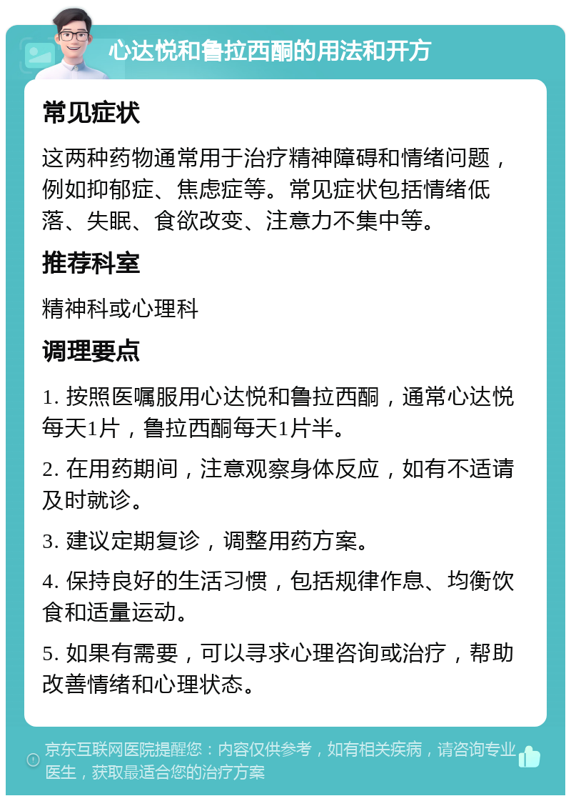 心达悦和鲁拉西酮的用法和开方 常见症状 这两种药物通常用于治疗精神障碍和情绪问题，例如抑郁症、焦虑症等。常见症状包括情绪低落、失眠、食欲改变、注意力不集中等。 推荐科室 精神科或心理科 调理要点 1. 按照医嘱服用心达悦和鲁拉西酮，通常心达悦每天1片，鲁拉西酮每天1片半。 2. 在用药期间，注意观察身体反应，如有不适请及时就诊。 3. 建议定期复诊，调整用药方案。 4. 保持良好的生活习惯，包括规律作息、均衡饮食和适量运动。 5. 如果有需要，可以寻求心理咨询或治疗，帮助改善情绪和心理状态。