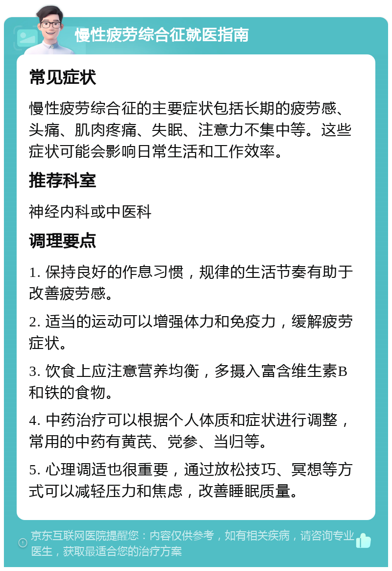 慢性疲劳综合征就医指南 常见症状 慢性疲劳综合征的主要症状包括长期的疲劳感、头痛、肌肉疼痛、失眠、注意力不集中等。这些症状可能会影响日常生活和工作效率。 推荐科室 神经内科或中医科 调理要点 1. 保持良好的作息习惯，规律的生活节奏有助于改善疲劳感。 2. 适当的运动可以增强体力和免疫力，缓解疲劳症状。 3. 饮食上应注意营养均衡，多摄入富含维生素B和铁的食物。 4. 中药治疗可以根据个人体质和症状进行调整，常用的中药有黄芪、党参、当归等。 5. 心理调适也很重要，通过放松技巧、冥想等方式可以减轻压力和焦虑，改善睡眠质量。