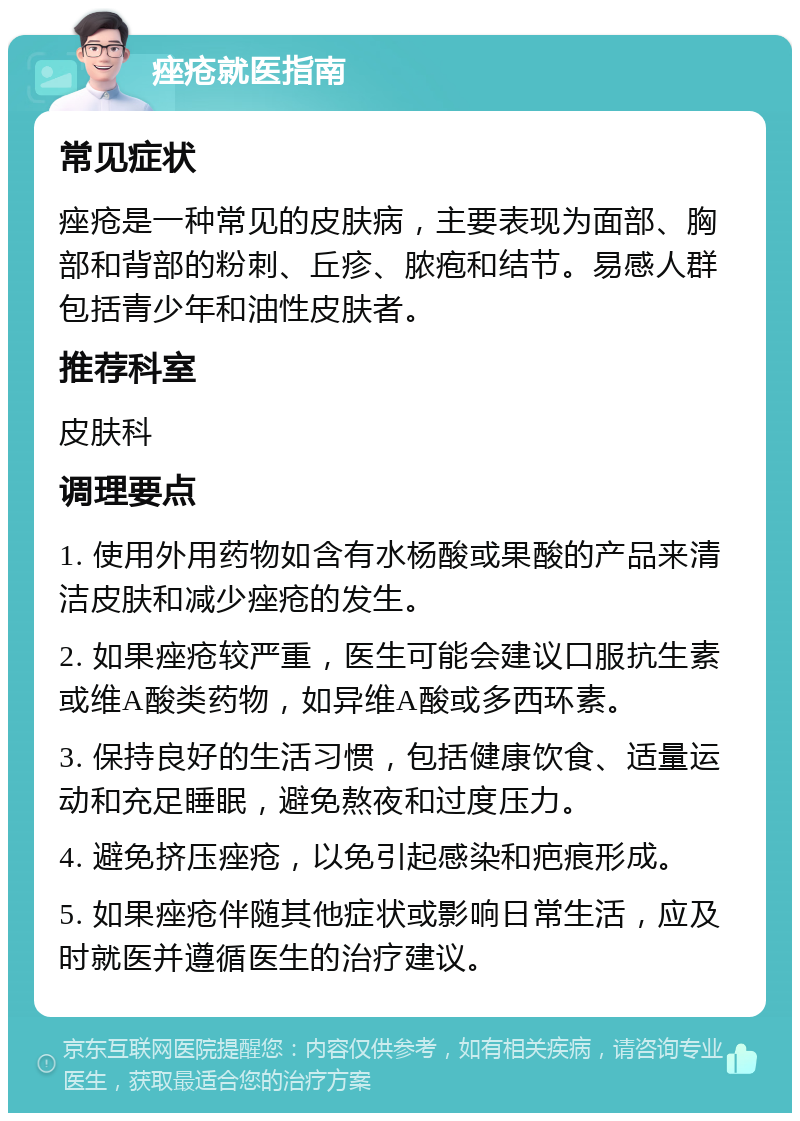 痤疮就医指南 常见症状 痤疮是一种常见的皮肤病，主要表现为面部、胸部和背部的粉刺、丘疹、脓疱和结节。易感人群包括青少年和油性皮肤者。 推荐科室 皮肤科 调理要点 1. 使用外用药物如含有水杨酸或果酸的产品来清洁皮肤和减少痤疮的发生。 2. 如果痤疮较严重，医生可能会建议口服抗生素或维A酸类药物，如异维A酸或多西环素。 3. 保持良好的生活习惯，包括健康饮食、适量运动和充足睡眠，避免熬夜和过度压力。 4. 避免挤压痤疮，以免引起感染和疤痕形成。 5. 如果痤疮伴随其他症状或影响日常生活，应及时就医并遵循医生的治疗建议。