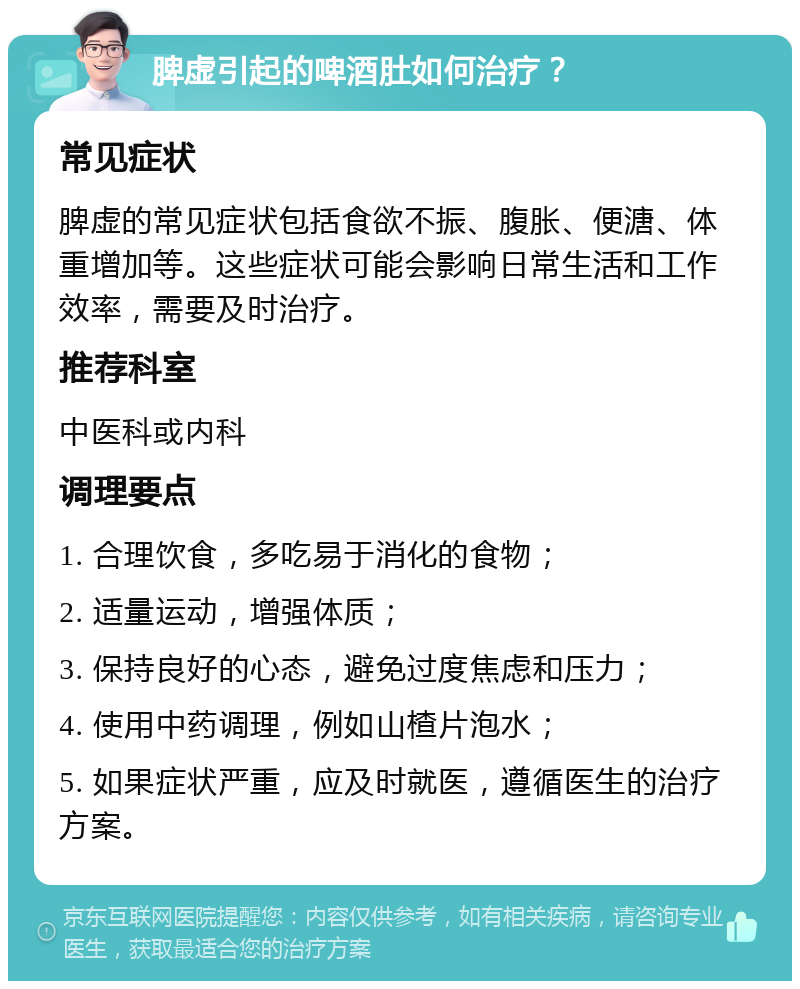 脾虚引起的啤酒肚如何治疗？ 常见症状 脾虚的常见症状包括食欲不振、腹胀、便溏、体重增加等。这些症状可能会影响日常生活和工作效率，需要及时治疗。 推荐科室 中医科或内科 调理要点 1. 合理饮食，多吃易于消化的食物； 2. 适量运动，增强体质； 3. 保持良好的心态，避免过度焦虑和压力； 4. 使用中药调理，例如山楂片泡水； 5. 如果症状严重，应及时就医，遵循医生的治疗方案。