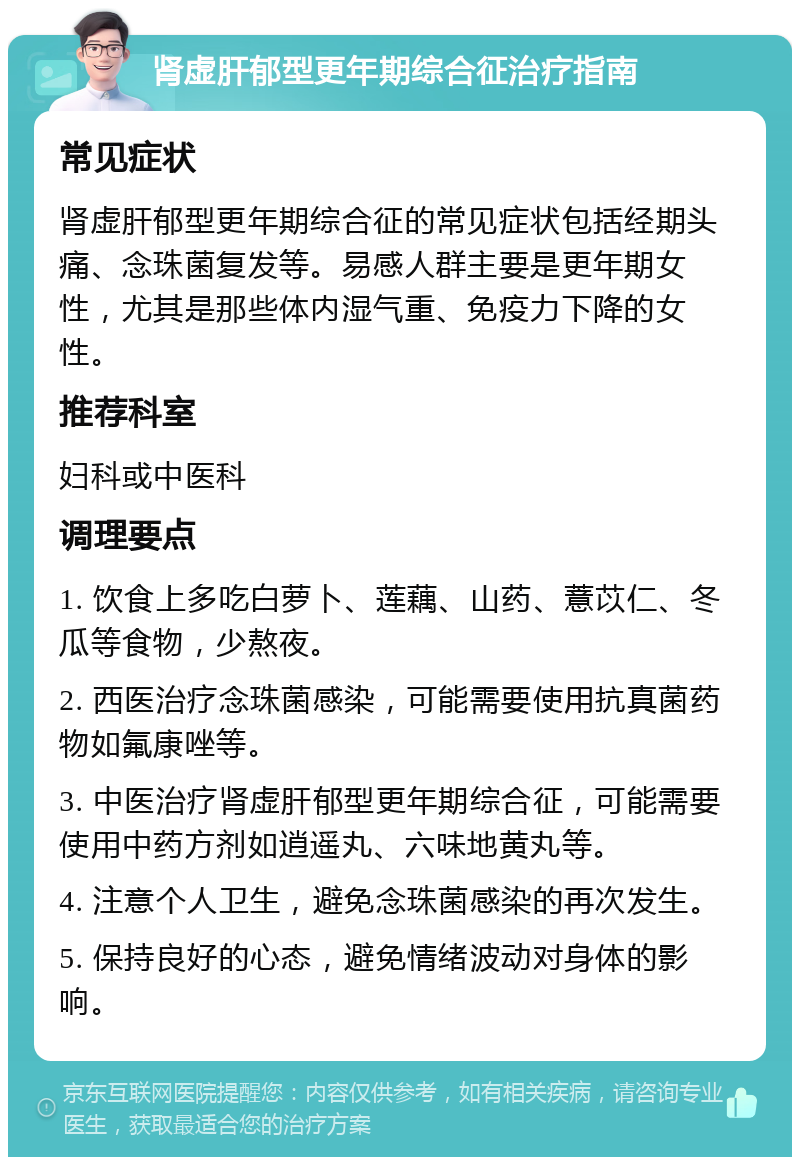 肾虚肝郁型更年期综合征治疗指南 常见症状 肾虚肝郁型更年期综合征的常见症状包括经期头痛、念珠菌复发等。易感人群主要是更年期女性，尤其是那些体内湿气重、免疫力下降的女性。 推荐科室 妇科或中医科 调理要点 1. 饮食上多吃白萝卜、莲藕、山药、薏苡仁、冬瓜等食物，少熬夜。 2. 西医治疗念珠菌感染，可能需要使用抗真菌药物如氟康唑等。 3. 中医治疗肾虚肝郁型更年期综合征，可能需要使用中药方剂如逍遥丸、六味地黄丸等。 4. 注意个人卫生，避免念珠菌感染的再次发生。 5. 保持良好的心态，避免情绪波动对身体的影响。