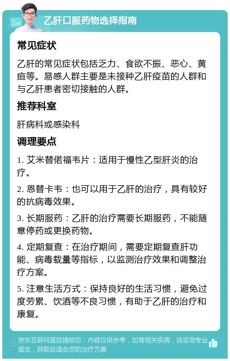 乙肝口服药物选择指南 常见症状 乙肝的常见症状包括乏力、食欲不振、恶心、黄疸等。易感人群主要是未接种乙肝疫苗的人群和与乙肝患者密切接触的人群。 推荐科室 肝病科或感染科 调理要点 1. 艾米替偌福韦片：适用于慢性乙型肝炎的治疗。 2. 恩替卡韦：也可以用于乙肝的治疗，具有较好的抗病毒效果。 3. 长期服药：乙肝的治疗需要长期服药，不能随意停药或更换药物。 4. 定期复查：在治疗期间，需要定期复查肝功能、病毒载量等指标，以监测治疗效果和调整治疗方案。 5. 注意生活方式：保持良好的生活习惯，避免过度劳累、饮酒等不良习惯，有助于乙肝的治疗和康复。