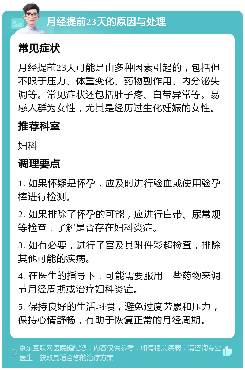 月经提前23天的原因与处理 常见症状 月经提前23天可能是由多种因素引起的，包括但不限于压力、体重变化、药物副作用、内分泌失调等。常见症状还包括肚子疼、白带异常等。易感人群为女性，尤其是经历过生化妊娠的女性。 推荐科室 妇科 调理要点 1. 如果怀疑是怀孕，应及时进行验血或使用验孕棒进行检测。 2. 如果排除了怀孕的可能，应进行白带、尿常规等检查，了解是否存在妇科炎症。 3. 如有必要，进行子宫及其附件彩超检查，排除其他可能的疾病。 4. 在医生的指导下，可能需要服用一些药物来调节月经周期或治疗妇科炎症。 5. 保持良好的生活习惯，避免过度劳累和压力，保持心情舒畅，有助于恢复正常的月经周期。