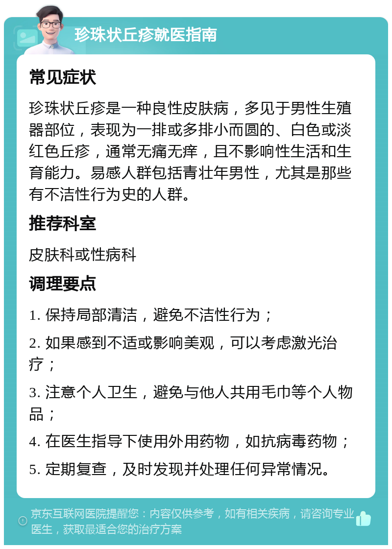 珍珠状丘疹就医指南 常见症状 珍珠状丘疹是一种良性皮肤病，多见于男性生殖器部位，表现为一排或多排小而圆的、白色或淡红色丘疹，通常无痛无痒，且不影响性生活和生育能力。易感人群包括青壮年男性，尤其是那些有不洁性行为史的人群。 推荐科室 皮肤科或性病科 调理要点 1. 保持局部清洁，避免不洁性行为； 2. 如果感到不适或影响美观，可以考虑激光治疗； 3. 注意个人卫生，避免与他人共用毛巾等个人物品； 4. 在医生指导下使用外用药物，如抗病毒药物； 5. 定期复查，及时发现并处理任何异常情况。