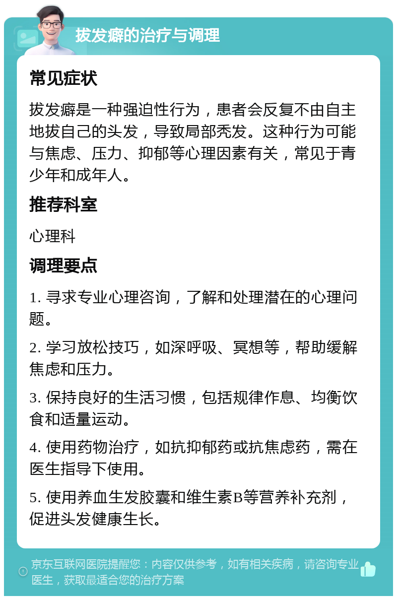 拔发癖的治疗与调理 常见症状 拔发癖是一种强迫性行为，患者会反复不由自主地拔自己的头发，导致局部秃发。这种行为可能与焦虑、压力、抑郁等心理因素有关，常见于青少年和成年人。 推荐科室 心理科 调理要点 1. 寻求专业心理咨询，了解和处理潜在的心理问题。 2. 学习放松技巧，如深呼吸、冥想等，帮助缓解焦虑和压力。 3. 保持良好的生活习惯，包括规律作息、均衡饮食和适量运动。 4. 使用药物治疗，如抗抑郁药或抗焦虑药，需在医生指导下使用。 5. 使用养血生发胶囊和维生素B等营养补充剂，促进头发健康生长。