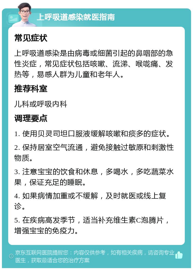 上呼吸道感染就医指南 常见症状 上呼吸道感染是由病毒或细菌引起的鼻咽部的急性炎症，常见症状包括咳嗽、流涕、喉咙痛、发热等，易感人群为儿童和老年人。 推荐科室 儿科或呼吸内科 调理要点 1. 使用贝灵司坦口服液缓解咳嗽和痰多的症状。 2. 保持居室空气流通，避免接触过敏原和刺激性物质。 3. 注意宝宝的饮食和休息，多喝水，多吃蔬菜水果，保证充足的睡眠。 4. 如果病情加重或不缓解，及时就医或线上复诊。 5. 在疾病高发季节，适当补充维生素C泡腾片，增强宝宝的免疫力。